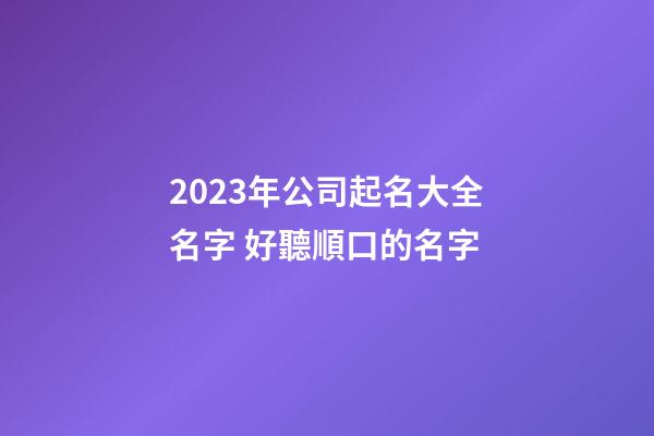 2023年公司起名大全名字 好聽順口的名字